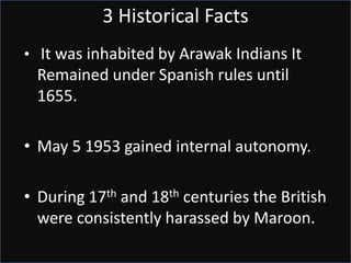 3 Historical Facts
• It was inhabited by Arawak Indians It
Remained under Spanish rules until
1655.
• May 5 1953 gained internal autonomy.
• During 17th and 18th centuries the British
were consistently harassed by Maroon.
 
