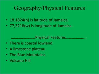 Geography/Physical Features
• 18.1824(n) is latitude of Jamaica.
• 77,3218(w) is longitude of Jamaica.
……………………Physical Features…………….....
• There is coastal lowland.
• A limestone plateau
• The Blue Mountains
• Volcano Hill
 