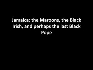 Jamaica: the Maroons, the Black
Irish, and perhaps the last Black
Pope
 
