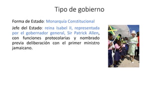 Tipo de gobierno
Forma de Estado: Monarquía Constitucional
Jefe del Estado: reina Isabel II, representada
por el gobernador general, Sir Patrick Allen,
con funciones protocolarias y nombrado
previa deliberación con el primer ministro
jamaicano.
 