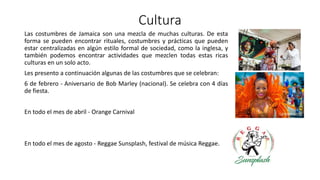 Cultura
Las costumbres de Jamaica son una mezcla de muchas culturas. De esta
forma se pueden encontrar rituales, costumbres y prácticas que pueden
estar centralizadas en algún estilo formal de sociedad, como la inglesa, y
también podemos encontrar actividades que mezclen todas estas ricas
culturas en un solo acto.
Les presento a continuación algunas de las costumbres que se celebran:
6 de febrero - Aniversario de Bob Marley (nacional). Se celebra con 4 días
de fiesta.
En todo el mes de abril - Orange Carnival
En todo el mes de agosto - Reggae Sunsplash, festival de música Reggae.
 