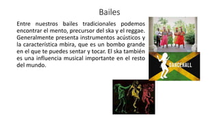 Bailes
Entre nuestros bailes tradicionales podemos
encontrar el mento, precursor del ska y el reggae.
Generalmente presenta instrumentos acústicos y
la característica mbira, que es un bombo grande
en el que te puedes sentar y tocar. El ska también
es una influencia musical importante en el resto
del mundo.
 