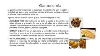 Gastronomía
La gastronomía de Jamaica se reconoce mundialmente por su sabor y
variedad, ya que es una mezcla de comida africana e inglesa en la que
se añaden una cantidad de especias.
Algunos de sus platillos típicos que se recomienda probar son:
• JAMAICAN JERK- Normalmente es pollo o cerdo a la parrilla con
sabor picante y ahumado, lo que le da el sabor es la pimienta de
Jamaica: un condimento picante hecho de bayas de pimiento seco,
pimiento escocés, cebolla, tomillo y jengibre.
• BAMMY- El bammy es un pan plano y redondo hecho de harina de
yuca. Por lo general, se sirve como un complemento a la comida. Este
pan también se sirven con sirope a modo de desayuno.
• PATTY JAMAICANO- Se trata de una empanada que contiene varios
rellenos y especias, la corteza de dicha empanadilla suele estar
tintada de colores dorados debido al uso de una mezcla de yema de
huevo y cúrcuma.
 