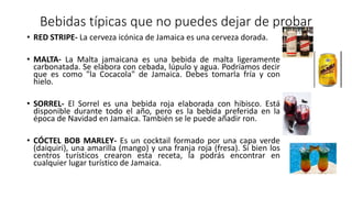 Bebidas típicas que no puedes dejar de probar
• RED STRIPE- La cerveza icónica de Jamaica es una cerveza dorada.
• MALTA- La Malta jamaicana es una bebida de malta ligeramente
carbonatada. Se elabora con cebada, lúpulo y agua. Podríamos decir
que es como "la Cocacola" de Jamaica. Debes tomarla fría y con
hielo.
• SORREL- El Sorrel es una bebida roja elaborada con hibisco. Está
disponible durante todo el año, pero es la bebida preferida en la
época de Navidad en Jamaica. También se le puede añadir ron.
• CÓCTEL BOB MARLEY- Es un cocktail formado por una capa verde
(daiquiri), una amarilla (mango) y una franja roja (fresa). Si bien los
centros turísticos crearon esta receta, la podrás encontrar en
cualquier lugar turístico de Jamaica.
 