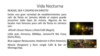 Vida Nocturna
REAGGE, SKA Y CALYPSO EN DIRECTO
Existe una gran variedad de establecimientos para
salir de fiesta en Jamaica dónde el viajero puede
encontrar todo tipos de música. Algunos de los
locales más famosos para salir de fiesta en Jamaica
son:
Alfred’s Ocean Palace y Ricks’Café (Negril),
Little pub, Amnesia, BiBiBips, Jamaica’N Me Crazy
(Ocho Ríos),
Blue Lagoon Restaurante, Hedonism II (Port Antonio),
Mezcla (Kingston) y Rum Jungle Café & Bar en
Montego Bay.
 