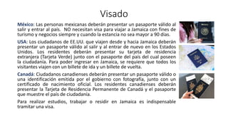 Visado
México: Las personas mexicanas deberán presentar un pasaporte válido al
salir y entrar al país. NO necesitan visa para viajar a Jamaica con fines de
turismo y negocios siempre y cuando la estancia no sea mayor a 90 días.
USA: Los ciudadanos de EE.UU. que viajen desde y hacia Jamaica deberán
presentar un pasaporte válido al salir y al entrar de nuevo en los Estados
Unidos. Los residentes deberán presentar su tarjeta de residencia
extranjera (Tarjeta Verde) junto con el pasaporte del país del cual poseen
la ciudadanía. Para poder ingresar en Jamaica, se requiere que todos los
visitantes viajen con un billete de ida y un billete de vuelta.
Canadá: Ciudadanos canadienses deberán presentar un pasaporte válido o
una identificación emitida por el gobierno con fotografía, junto con un
certificado de nacimiento oficial. Los residentes canadienses deberán
presentar la Tarjeta de Residencia Permanente de Canadá y el pasaporte
que muestre el país de ciudadanía.
Para realizar estudios, trabajar o residir en Jamaica es indispensable
tramitar una visa.
 
