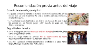 Recomendación previa antes del viaje
Cambio de moneda jamaiquina:
• Se puede cambiar la moneda en Jamaica en el mismo aeropuerto, en los
bancos o en las casa de cambio. No solo se cambian dólares americanos,
sino también euros.
• Se recomienda hacer el cambio de los dólares a la moneda del país, ya que
los precios en los locales suelen subir cuando se paga con los
dólares americanos.
Seguridad en Jamaica:
• Zonas de riesgo en Jamaica: Deben ser evitadas de noche DOWNTOW, EAST
KINGSTON y SPANISH TOWN.
• Zonas de riesgo medio en Jamaica: No es recomendable de noche
DOWNTOWN MONTEGO BAY Y EL RESTO DE KINGSTON
• Zona más seguras en Jamaica: Los complejos turísticos de la Costa Norte:
Negril, Montego Bay, Ocho Ríos, Port Antonio.
 