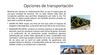 Opciones de transportación
Moverse por Jamaica es relativamente fácil, ya que el viajero goza de
una gran variedad de servicios. Por un lado, existen toda clase de
transportes públicos que permiten desplazarse por toda la isla. Por
otro lado, el viajero puede adquirir con facilidad servicios privados ya
sean taxis o coches de alquiler.
• VIAJAR EN TREN: Existe una línea de tren que cubre el trayecto de
Kingston a Montego Bay. La duración del recorrido es de cinco horas.
• ALQUILAR UN COCHE: conducir en Jamaica requiere un alto grado de
atención, pues las carreteras urbanas estan llenas de gente, animales
y la conducción de los jamaicanos puede resultarnos agresiva,
adelantando por ambos lados siguiendo en lema "undertakers love
overtakers" cartel que puedes encontrar en la isla. las carreteras son
de vía única con un carril en cada sentido. las gasolineras sólo
aceptan dinero en efectivo. el combustible suele ser más caro que en
estados unidos y se conduce por la izquierda.
 