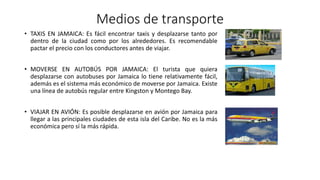 Medios de transporte
• TAXIS EN JAMAICA: Es fácil encontrar taxis y desplazarse tanto por
dentro de la ciudad como por los alrededores. Es recomendable
pactar el precio con los conductores antes de viajar.
• MOVERSE EN AUTOBÚS POR JAMAICA: El turista que quiera
desplazarse con autobuses por Jamaica lo tiene relativamente fácil,
además es el sistema más económico de moverse por Jamaica. Existe
una línea de autobús regular entre Kingston y Montego Bay.
• VIAJAR EN AVIÓN: Es posible desplazarse en avión por Jamaica para
llegar a las principales ciudades de esta isla del Caribe. No es la más
económica pero sí la más rápida.
 