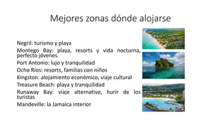 Mejores zonas dónde alojarse
Negril: turismo y playa
Montego Bay: playa, resorts y vida nocturna,
perfecto jóvenes
Port Antonio: lujo y tranquilidad
Ocho Ríos: resorts, familias con niños
Kingston: alojamiento económico, viaje cultural
Treasure Beach: playa y tranquilidad
Runaway Bay: viaje alternativo, hurír de los
turistas
Mandeville: la Jamaica interior
 