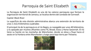 Parroquia de Saint Elizabeth
La Parroquia de Saint Elizabeth es una de las catorce parroquias que forman la
organización territorial de Jamaica, se localiza dentro del condado de Cornwall.
Capital: Black River
La superficie de esta división administrativa abarca una extensión de territorio de
unos 1 212,4 kilómetros cuadrados
El principal río de la parroquia es el río Negro, es navegable por unos 40 kilómetros,
y es apoyado por muchos afluentes como YS, Broad, Grass y Horse Savannah. El río
tiene su fuente en las montañas de Mánchester, donde se eleva y fluye hacia el
oeste en la frontera entre Manchester y luego pasa bajo tierra por Trelawny
 