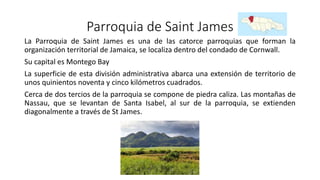Parroquia de Saint James
La Parroquia de Saint James es una de las catorce parroquias que forman la
organización territorial de Jamaica, se localiza dentro del condado de Cornwall.
Su capital es Montego Bay
La superficie de esta división administrativa abarca una extensión de territorio de
unos quinientos noventa y cinco kilómetros cuadrados.
Cerca de dos tercios de la parroquia se compone de piedra caliza. Las montañas de
Nassau, que se levantan de Santa Isabel, al sur de la parroquia, se extienden
diagonalmente a través de St James.
 