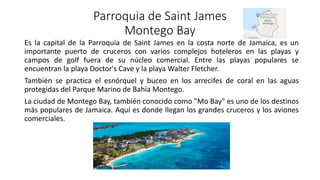 Parroquia de Saint James
Montego Bay
Es la capital de la Parroquia de Saint James en la costa norte de Jamaica, es un
importante puerto de cruceros con varios complejos hoteleros en las playas y
campos de golf fuera de su núcleo comercial. Entre las playas populares se
encuentran la playa Doctor's Cave y la playa Walter Fletcher.
También se practica el esnórquel y buceo en los arrecifes de coral en las aguas
protegidas del Parque Marino de Bahía Montego.
La ciudad de Montego Bay, también conocido como "Mo Bay" es uno de los destinos
más populares de Jamaica. Aquí es donde llegan los grandes cruceros y los aviones
comerciales.
 