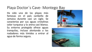 Playa Doctor´s Cave- Montego Bay
Ha sido una de las playas más
famosas en el país caribeño de
Jamaica durante casi un siglo. Se
caracteriza por sus aguas cristalinas
color turquesa y la arena casi blanca.
Su entorno protegido ofrece aguas
tranquilas, incluso alentando a los
nadadores más tímidos a entrar al
agua de forma segura.
 