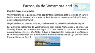Parroquia de Westmoreland
Capital: Savanna-la-Mar
Westmoreland es la parroquia más occidental de Jamaica. Está localizada en sur de
la isla, al sur de Hanover, al suroeste de Saint James y a noroeste de Saint Elizabeth,
en el condado de Cornwall.
Negril, un famoso destino turístico, también está situado dentro de la parroquia.
Los primeros habitantes de Westmoreland eran indios Arahucanos y Siboney. Los
Siboney fueron los primeros en llegar a la isla desde la costa de Sudamérica
aproximadamente en el año 500 a. C. Con la llegada de los europeos, a los Siboney
se los conoció también por el nombre de "hombres de las cuevas", ya que vivían en
los acantilados de Negril.
 
