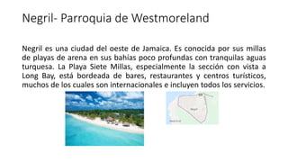 Negril- Parroquia de Westmoreland
Negril es una ciudad del oeste de Jamaica. Es conocida por sus millas
de playas de arena en sus bahías poco profundas con tranquilas aguas
turquesa. La Playa Siete Millas, especialmente la sección con vista a
Long Bay, está bordeada de bares, restaurantes y centros turísticos,
muchos de los cuales son internacionales e incluyen todos los servicios.
 