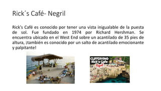 Rick´s Café- Negril
Rick's Café es conocido por tener una vista inigualable de la puesta
de sol. Fue fundado en 1974 por Richard Hershman. Se
encuentra ubicado en el West End sobre un acantilado de 35 pies de
altura, ¡también es conocido por un salto de acantilado emocionante
y palpitante!
 