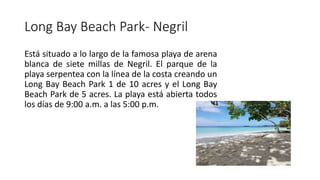 Long Bay Beach Park- Negril
Está situado a lo largo de la famosa playa de arena
blanca de siete millas de Negril. El parque de la
playa serpentea con la línea de la costa creando un
Long Bay Beach Park 1 de 10 acres y el Long Bay
Beach Park de 5 acres. La playa está abierta todos
los días de 9:00 a.m. a las 5:00 p.m.
 