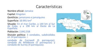 Características
Nombre oficial: Jamaica
Capital: Kingston
Gentilicio: jamaicano o jamaiquino
Superficie: 10.991 km²
Situada: En el mar Caribe, a 144 km al Sur
de Cuba, y a 190 km al Oeste de La
Española.
Población: 2,842,558
División política: 3 condados, subdivididos
en 14 parroquias. :
condado de Cornwall (5 parroquias),
condado de Middlesex (5 parroquias) y
condado de Surrey (4 parroquias).
 