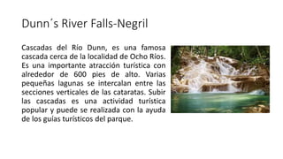 Dunn´s River Falls-Negril
Cascadas del Río Dunn, es una famosa
cascada cerca de la localidad de Ocho Ríos.
Es una importante atracción turística con
alrededor de 600 pies de alto. Varias
pequeñas lagunas se intercalan entre las
secciones verticales de las cataratas. Subir
las cascadas es una actividad turística
popular y puede se realizada con la ayuda
de los guías turísticos del parque.
 