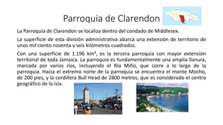 Parroquia de Clarendon
La Parroquia de Clarendon se localiza dentro del condado de Middlesex.
La superficie de esta división administrativa abarca una extensión de territorio de
unos mil ciento noventa y seis kilómetros cuadrados.
Con una superficie de 1.196 km², es la tercera parroquia con mayor extensión
territorial de toda Jamaica. La parroquia es fundamentalmente una amplia llanura,
marcada por varios ríos, incluyendo el Río Miño, que corre a lo largo de la
parroquia. Hacia el extremo norte de la parroquia se encuentra el monte Mocho,
de 200 pies, y la cordillera Bull Head de 2800 metros, que es considerado el centro
geográfico de la isla.
 