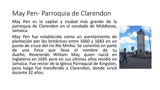 May Pen- Parroquia de Clarendon
May Pen es la capital y ciudad más grande de la
parroquia de Clarendon en el condado de Middlesex,
Jamaica.
May Pen fue establecida como un asentamiento de
plantación por los británicos entre 1660 y 1683 en un
punto de cruce del río Río Minho. Se convirtió en parte
de una finca que lleva el nombre de su
dueño; Reverendo William May, quien nació en
Inglaterra en 1695 pero en sus últimos años residió en
Jamaica. Fue rector de la Iglesia Parroquial de Kingston,
pero luego fue transferido a Clarendon, donde sirvió
durante 32 años.
 