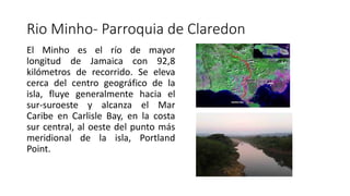 Rio Minho- Parroquia de Claredon
El Minho es el río de mayor
longitud de Jamaica con 92,8
kilómetros de recorrido​. Se eleva
cerca del centro geográfico de la
isla, fluye generalmente hacia el
sur-suroeste y alcanza el Mar
Caribe en Carlisle Bay, en la costa
sur central, al oeste del punto más
meridional de la isla, Portland
Point.
 