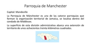 Parroquia de Manchester
Capital: Mandeville
La Parroquia de Mánchester es una de las catorce parroquias que
forman la organización territorial de Jamaica, se localiza dentro del
condado de Middlesex.
La superficie de esta división administrativa abarca una extensión de
territorio de unos ochocientos treinta kilómetros cuadrados.
 