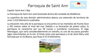 Parroquia de Saint Ann
Capital: Saint Ann´s Bay
La Parroquia de Saint Ann está localizada dentro del condado de Middlesex.
La superficie de esta división administrativa abarca una extensión de territorio de
unos 1.213 kilómetros cuadrados.
La elevación más alta de la parroquia se encuentra en las montañas de Puerto Seco
a 762 metros sobre el nivel del mar. Debido a su formación de piedra caliza, la
parroquia se caracteriza por sus 59 cuevas y sumideros numerosos. El Lago
Moneague, que varía considerablemente en tamaño, es uno de los pocos grandes
lagos intermitentes en la isla. El límite entre esta parroquia y la de Saint Mary está
formada por el río Blanco, que fluye el 27,4 kilómetros.
 