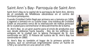 Saint Ann´s Bay- Parroquia de Saint Ann
Saint Ann's Bay es la capital de la parroquia de Saint Ann, dentro
de el condado de Middlesex ubicándose en el centro del
territorio jamaiquino.
Cuando Cristóbal Colón llegó por primera vez a Jamaica en 1494,
y regresó a Jamaica en su cuarto viaje. Una estatua de Cristóbal
Colón se encuentra cerca de la intersección de tráfico principal
de la ciudad para conmemorar el descubrimiento de la bahía.
St. Ann's Bay es un gran puerto para el envío de productos que
van desde plátanos hasta bauxita . Dos de los edificios más
antiguos de la ciudad son la Iglesia Parroquial de St. Ann
construida en 1871. El Palacio de Justicia de St. Ann's Bay fue
construido en 1860.
St. Ann's Bay es también el hogar de la primera prisión de
Jamaica, que se construyó originalmente como un fuerte en
1750 y se convirtió en una cárcel en 1795.
 