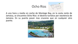 Ocho Rios
A una hora y media en coche de Montego Bay, en la costa norte de
Jamaica, se encuentra Ocho Ríos: el destino turístico por excelencia de
Jamaica. En su puerto pasan mas cruceros que en cualquier otro
puerto.
 