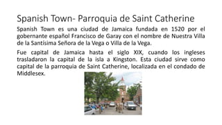 Spanish Town- Parroquia de Saint Catherine
Spanish Town es una ciudad de Jamaica fundada en 1520 por el
gobernante español Francisco de Garay con el nombre de Nuestra Villa
de la Santísima Señora de la Vega o Villa de la Vega.
Fue capital de Jamaica hasta el siglo XIX, cuando los ingleses
trasladaron la capital de la isla a Kingston. Esta ciudad sirve como
capital de la parroquia de Saint Catherine, localizada en el condado de
Middlesex.
 
