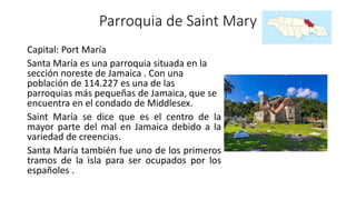 Parroquia de Saint Mary
Capital: Port María
Santa María es una parroquia situada en la
sección noreste de Jamaica . Con una
población de 114.227 es una de las
parroquias más pequeñas de Jamaica, que se
encuentra en el condado de Middlesex.
Saint María se dice que es el centro de la
mayor parte del mal en Jamaica debido a la
variedad de creencias.
Santa María también fue uno de los primeros
tramos de la isla para ser ocupados por los
españoles .
 