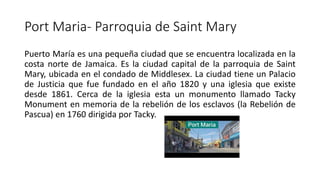 Port Maria- Parroquia de Saint Mary
Puerto María es una pequeña ciudad que se encuentra localizada en la
costa norte de Jamaica. Es la ciudad capital de la parroquia de Saint
Mary, ubicada en el condado de Middlesex. La ciudad tiene un Palacio
de Justicia que fue fundado en el año 1820 y una iglesia que existe
desde 1861. Cerca de la iglesia esta un monumento llamado Tacky
Monument en memoria de la rebelión de los esclavos (la Rebelión de
Pascua) en 1760 dirigida por Tacky.
 