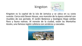 kingston
Kingston es la capital de la isla de Jamaica y se ubica en su costa
sureste. Cerca está Devon House, una mansión de la época colonial con
muebles de ese período. El Jardín Botánico y Zoológico Hope exhibe
flora y fauna nativas. Al noreste de la ciudad, están las Montañas
Azules, una famosa región cafetera con senderos y cascadas.
 