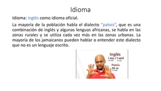 Idioma
Idioma: inglés como idioma oficial.
La mayoría de la población habla el dialecto “patois”, que es una
combinación de inglés y algunas lenguas africanas, se habla en las
zonas rurales y se utiliza cada vez más en las zonas urbanas. La
mayoría de los jamaicanos pueden hablar o entender este dialecto
que no es un lenguaje escrito.
 