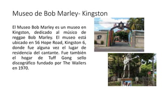 Museo de Bob Marley- Kingston
El Museo Bob Marley es un museo en
Kingston, dedicado al músico de
reggae Bob Marley. El museo está
ubicado en 56 Hope Road, Kingston 6,
donde fue alguna vez el lugar de
residencia del cantante. Fue también
el hogar de Tuff Gong sello
discográfico fundado por The Wailers
en 1970.
 