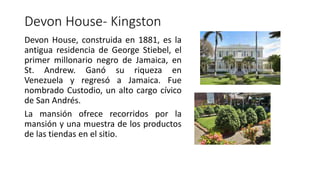 Devon House- Kingston
Devon House, construida en 1881, es la
antigua residencia de George Stiebel, el
primer millonario negro de Jamaica, en
St. Andrew. Ganó su riqueza en
Venezuela y regresó a Jamaica. Fue
nombrado Custodio, un alto cargo cívico
de San Andrés.
La mansión ofrece recorridos por la
mansión y una muestra de los productos
de las tiendas en el sitio.
 