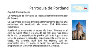 Parroquia de Portland
Capital: Port Antonio
La Parroquia de Portland se localiza dentro del condado
de Surrey.
La superficie de esta división administrativa abarca una
extensión de territorio de unos 814 kilómetros
cuadrados
Portland se encuentra al norte de Saint Thomas y al
este de Saint Mary y es una de las más diversas áreas
de la isla. La superficie de piedra caliza da lugar a una
serie de cuevas y cascadas, especialmente cerca de la
costa. Río Grande, Buff Bay, Río Héctor, son los
principales ríos. El suelo es fértil, los vientos alisios
proporcionan la mayor precipitación en Jamaica.
 