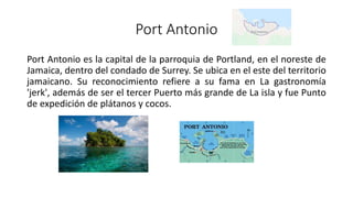 Port Antonio
Port Antonio es la capital de la parroquia de Portland, en el noreste de
Jamaica, dentro del condado de Surrey. Se ubica en el este del territorio
jamaicano. Su reconocimiento refiere a su fama en La gastronomía
'jerk', además de ser el tercer Puerto más grande de La isla y fue Punto
de expedición de plátanos y cocos.
 