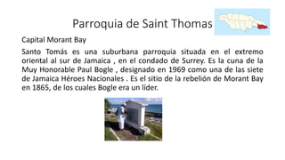 Parroquia de Saint Thomas
Capital Morant Bay
Santo Tomás es una suburbana parroquia situada en el extremo
oriental al sur de Jamaica , en el condado de Surrey. Es la cuna de la
Muy Honorable Paul Bogle , designado en 1969 como una de las siete
de Jamaica Héroes Nacionales . Es el sitio de la rebelión de Morant Bay
en 1865, de los cuales Bogle era un líder.
 