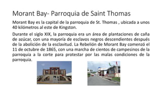 Morant Bay- Parroquia de Saint Thomas
Morant Bay es la capital de la parroquia de St. Thomas , ubicada a unos
40 kilómetros al este de Kingston.
Durante el siglo XIX, la parroquia era un área de plantaciones de caña
de azúcar, con una mayoría de esclavos negros descendientes después
de la abolición de la esclavitud. La Rebelión de Morant Bay comenzó el
11 de octubre de 1865, con una marcha de cientos de campesinos de la
parroquia a la corte para protestar por las malas condiciones de la
parroquia.
 