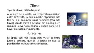 Clima
Tipo de clima: cálido tropical.
A lo largo de la costa, las temperaturas oscilan
entre 22º y 31º, siendo la noche el período más
frío del día. Los meses más húmedos (con más
lluvia) van de mayo a octubre, sin embargo, en
Jamaica llueve todo el año y puede ponerse a
llover en cualquier momento.
Huracanes
La época con más riesgo para viajar es entre
junio y octubre, que es la época en que se
pueden dar los huracanes caribeños.
 