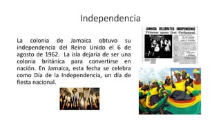 Independencia
La colonia de Jamaica obtuvo su
independencia del Reino Unido el 6 de
agosto de 1962. La isla dejaría de ser una
colonia británica para convertirse en
nación. En Jamaica, esta fecha se celebra
como Día de la Independencia, un día de
fiesta nacional.
 