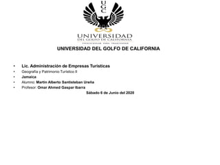 UNIVERSIDAD DEL GOLFO DE CALIFORNIA
• Lic. Administración de Empresas Turísticas
• Geografía y Patrimonio Turístico II
• Jamaica
• Alumno: Martin Alberto Santisteban Ureña
• Profesor: Omar Ahmed Gaspar Ibarra
Sábado 6 de Junio del 2020
 