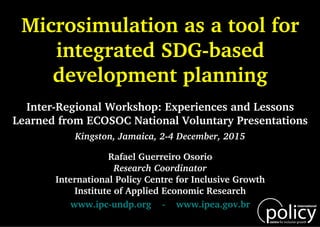 www.ipc-undp.org - www.ipea.gov.br
Rafael Guerreiro Osorio
Research Coordinator
International Policy Centre for Inclusive Growth
Institute of Applied Economic Research
Kingston, Jamaica, 2-4 December, 2015
Inter-Regional Workshop: Experiences and Lessons
Learned from ECOSOC National Voluntary Presentations
Microsimulation as a tool for
integrated SDG-based
development planning
 