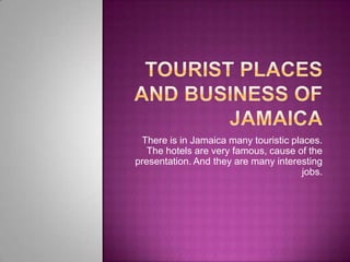 TouRIST PLACES AND BUSINESs OF JAMAICA There is in Jamaica many touristic places. The hotels are very famous, cause of the presentation. And they are many interesting jobs. 