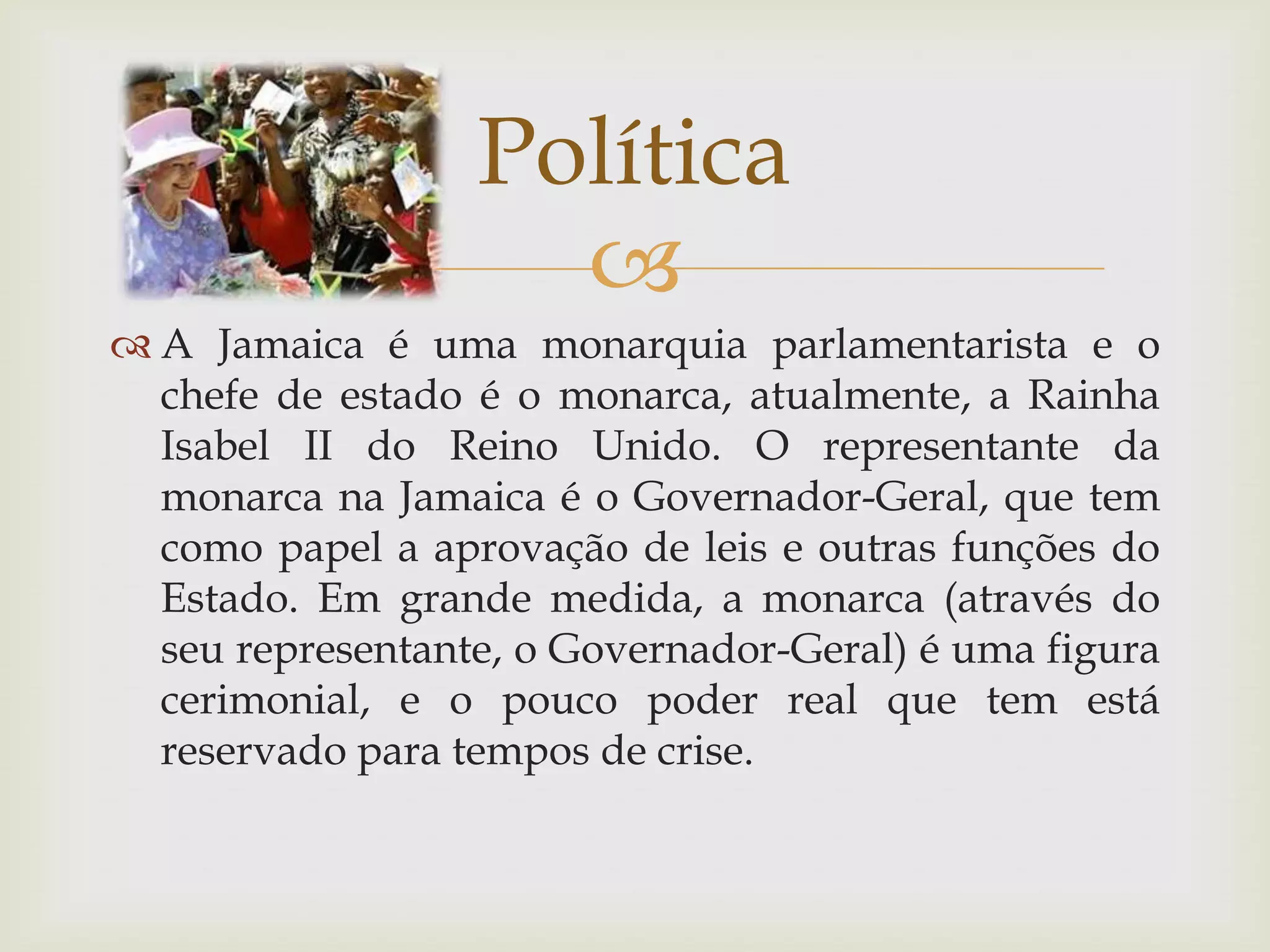 
 A Jamaica é uma monarquia parlamentarista e o
chefe de estado é o monarca, atualmente, a Rainha
Isabel II do Reino Unido. O representante da
monarca na Jamaica é o Governador-Geral, que tem
como papel a aprovação de leis e outras funções do
Estado. Em grande medida, a monarca (através do
seu representante, o Governador-Geral) é uma figura
cerimonial, e o pouco poder real que tem está
reservado para tempos de crise.
Política
 
