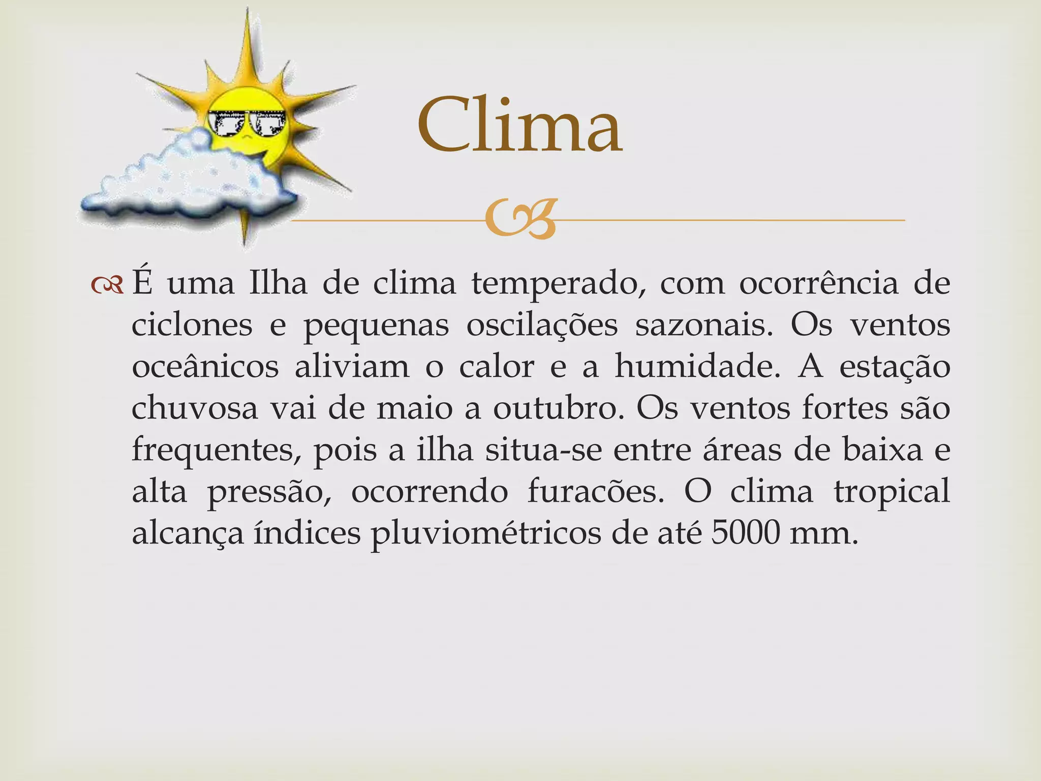 
 É uma Ilha de clima temperado, com ocorrência de
ciclones e pequenas oscilações sazonais. Os ventos
oceânicos aliviam o calor e a humidade. A estação
chuvosa vai de maio a outubro. Os ventos fortes são
frequentes, pois a ilha situa-se entre áreas de baixa e
alta pressão, ocorrendo furacões. O clima tropical
alcança índices pluviométricos de até 5000 mm.
Clima
 