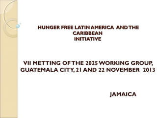  
HUNGER FREE LATIN AMERICA AND THE
CARIBBEAN
INITIATIVE

VII METTING OF THE 2025 WORKING GROUP,
GUATEMALA CITY, 21 AND 22 NOVEMBER 2013

JAMAICA

 